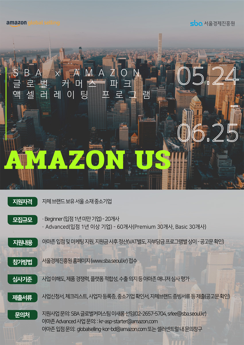 amazon global selling / sba 서울경제진흥원 / SBAX AMAZON 글로 벌 커머 스 파크 액셀러레이팅 프로그 램 / 05.24 - 06.25 / AMAZON US / 지원자격 자체 브랜드 보유 서울소재 중소기업 / 모집규모 : Beginner (입점 1년 미만 기업) - 20개사, Advanced(입점 1년 이상 기업) - 60개사(Premium 30개사, Basic 30개사) / 지원내용 : 아마존 입점 및 마케팅 지원, 지원금 사후 정산(VAT별도, 자부담금 프로그램별 상이 공고문확인) / 참가방법 : 서울경제진흥원 홈페이지 (www.sba.seoul.kr) 접수 / 심사기준 : 사업이해도, 제품 경쟁력, 플랫폼 적합성, 수출의지 등 아마존 매니저 심사평가 / 제출서류 : 사업신청서, 체크리스트, 사업자등록증, 중소기업 확인서, 자체브랜드 증빙서류 등 제출(공고문확인) / 문의처 : 지원사업 문의: SBA 글로벌커머스팀 이새롬 선임(02-2657-5704, srlee@sba.seoul.kr)  / 아마존 Advanced 사업 문의: : kr-asp-starter@amazon.com / 아마존입점문의: globalselling-kor-bd@amazon.com 또는 셀러센트럴 내 문의창구