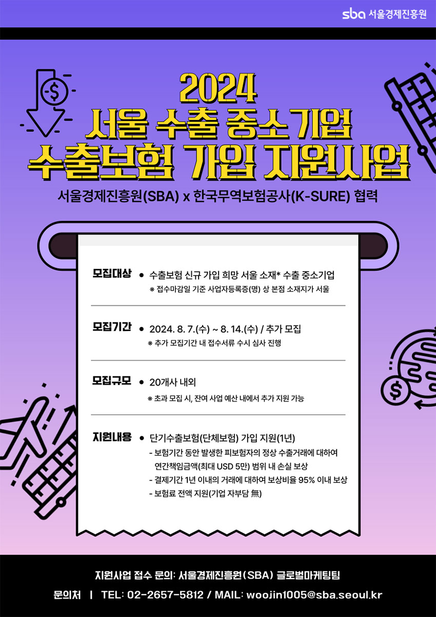SBA 서울경제진흥원 / 2024 서울 수출 중소기업 수출보험 가입 지원사업 / 서울경제진흥원(SBA) X 한국무역보험공사)K-SURE) 협력 / 모집대상 : 수출보험 신규 가입 희망 서울 소재* 수출 중소기업 *접수마감일 기준 사업자등록증(명) 상 본점 소재지가 서울 / 모집기간 : 2024.8.7(수) ~ 8.14(수) / 추가 모집 *추가 모집기간 내 접수서류 수시 심사 진행 / 모집규모 : 20개사 내외 *초과 모집 시, 잔여 사업 예산 내에서 추가 지원 가능 / 지원내용 : 단기수출보험(단체보험) 가입 지원(1년) - 보험기간 동안 발생한 피보험자의 정상 수출거래에 대하여 연간책임금액(최대 USD 5만) 범위 내 손실 보상 - 결제기간 1년 이내의 거래에 대하여 보상비율 95% 이내 보상 - 보험료 전액 지원(기업 자부담 無) / 지원사업 접수 문의 : 서울경제진흥원(SBA) 글로벌마케팅팀 문의처 : TEL : 02-2657-5812 / MAIL : woojin1005@sba.seoul.kr