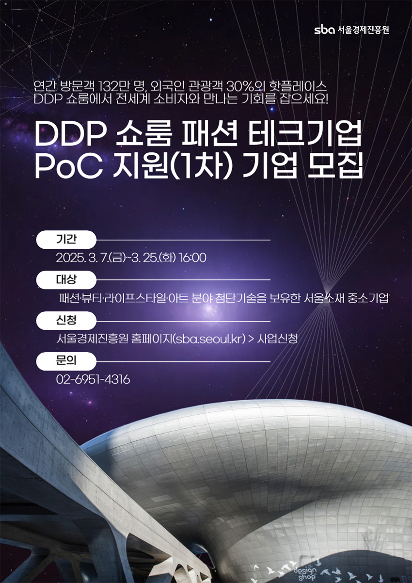 (DDP 쇼룸 패션 테크기업 PoC 지원(1차) 기업 모집 / 연간 방문객 132만 명, 외국인 관광객 30%의 핫플레이스 DDP 쇼룸에서 전 세계 소비자와 만나는 기회를 잡으세요!) (기간 / 2025. 3. 7.(금) ~ 3. 25.(화) 16:00) (대상 / 패션·뷰티·라이프스타일·아트 분야 첨단기술을 보유한 서울소재 중소기업) (신청 / 서울경제진흥원 홈페이지(sba.seoul.kr) > 사업신청) (문의 / 02-6951-4316)