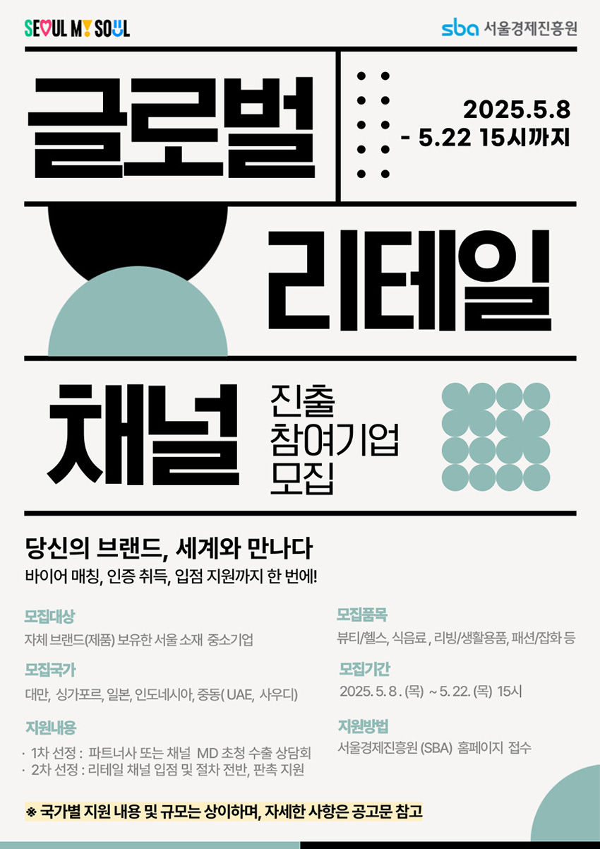 글로벌 리테일 채널 진출 참여기업 모집 / 2025.5.8~5.22 15시까지 / 자체 브랜드(제품) 보유한 서울 소재 중소기업 대상 / 모집품목: 뷰티·헬스, 식음료, 리빙·생활용품, 패션·잡화 등 / 모집국가: 대만, 싱가포르, 일본, 인도네시아, 중동(UAE, 사우디) / 지원내용: 1차-파트너사 또는 채널 MD 초청 수출 상담회, 2차-리테일 채널 입점 및 절차 전반·판촉 지원 / 지원방법: 서울경제진흥원(SBA) 홈페이지 접수 / 자세한 사항은 공고문 참고
