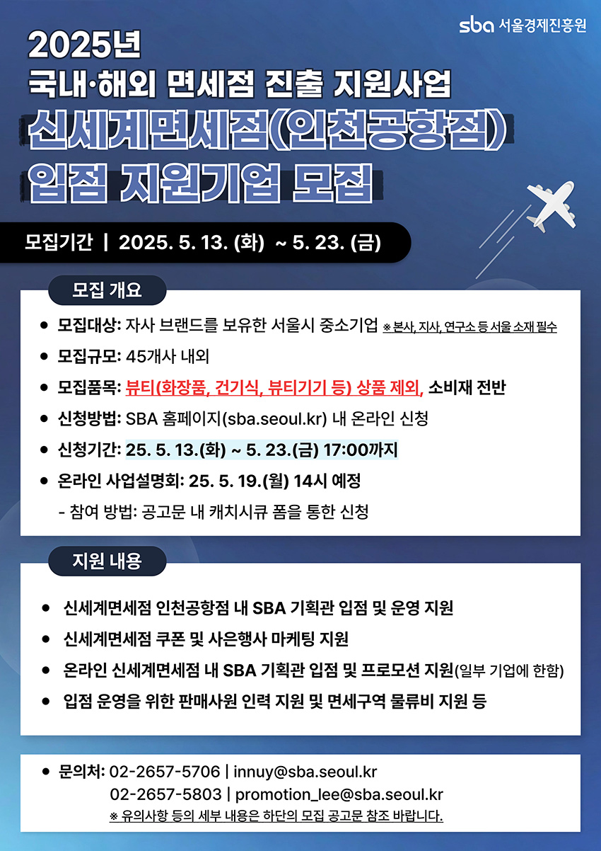 2025년 국내·해외 면세점 진출 지원사업 신세계면세점(인천공항점) 입점 지원기업 모집 모집기간 2025.5.13.(화)~5.23.(금) 모집대상: 자사 브랜드를 보유한 서울시 중소기업(본사, 지사, 연구소 등 서울 소재 필수) 모집규모: 45개사 내외 모집품목: 뷰티(화장품, 건기식, 뷰티기기 등) 상품 제외, 소비재 전반 신청방법: SBA 홈페이지(sba.seoul.kr) 내 온라인 신청 신청기간: 25.5.13.(화)~5.23.(금) 17:00까지 온라인 사업설명회: 25.5.19.(월) 14시 예정 지원내용: 신세계면세점 인천공항점 내 SBA 기획관 입점 및 운영 지원, 쿠폰 및 사은행사 마케팅 지원, 온라인 신세계면세점 내 SBA 기획관 입점 및 프로모션 지원(일부 기업에 한함), 입점 운영을 위한 판매사원 인력 지원 및 면세구역 물류비 지원 등 문의: 02-2657-5706 / innuy@sba.seoul.kr, 02-2657-5803 / promotion.lee@sba.seoul.kr