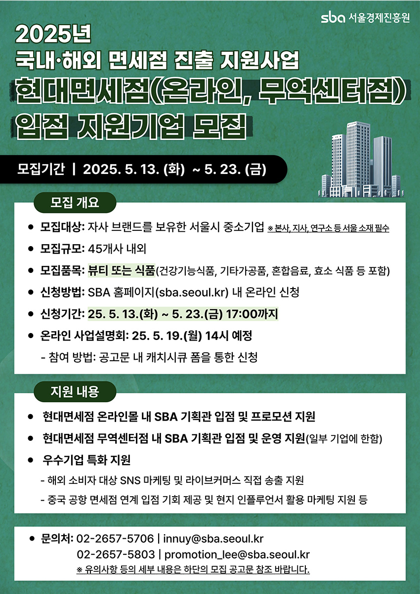 2025년 국내·해외 면세점 진출 지원사업 현대면세점(온라인, 무역센터점) 입점 지원기업 모집 모집기간 2025.5.13.(화) ~ 5.23.(금) 모집대상: 자사 브랜드를 보유한 서울시 중소기업(본사, 지사, 연구소 등 서울 소재 필수) 모집규모: 45개사 내외 모집품목: 뷰티 또는 식품(건강기능식품, 기타가공품, 혼합음료, 효소 식품 등 포함) 신청방법: SBA 홈페이지(sba.seoul.kr) 내 온라인 신청 신청기간: 25.5.13.(화) ~ 5.23.(금) 17:00까지 온라인 사업설명회: 25.5.19.(월) 14시 예정 지원내용: 현대면세점 온라인몰 내 SBA 기획관 입점 및 프로모션 지원, 현대면세점 무역센터점 내 SBA 기획관 입점 및 운영 지원(일부 기업에 한함), 우수기업 특화 지원(해외 소비자 대상 SNS 마케팅 및 라이브커머스 직접 송출 지원, 중국 공항 면세점 연계 입점 기회 제공 및 현지 인플루언서 활용 마케팅 지원 등) 문의: 02-2657-5706 / innuy@sba.seoul.kr, 02-2657-5803 / promotion.lee@sba.seoul.kr