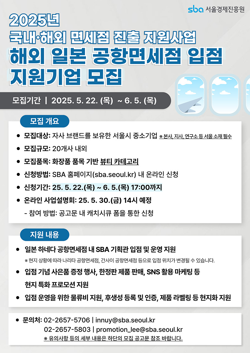 2025년 해외 면세점 진출 지원사업 참여기업 모집(~6/5) 2025년 국내·해외 면세점 진출 지원사업 해외 일본 공항면세점 입점 지원기업 모집, 모집기간: 2025.5.22.(목)~6.5.(목) 17:00까지, 모집대상: 자사 브랜드를 보유한 서울시 중소기업(본사, 지사, 연구소 등 서울 소재 필수), 모집규모: 20개사 내외, 모집품목: 화장품 품목 기반 뷰티 카테고리, 신청방법: SBA 홈페이지(sba.seoul.kr) 내 온라인 신청, 온라인 사업설명회: 2025.5.30.(금) 14시 예정(공고문 내 캐치시큐 폼 통한 신청), 지원내용: 일본 하네다 공항면세점 내 SBA 기획관 입점 및 운영 지원(현지 상황에 따라 나리타, 간사이 공항면세점 등으로 입점 위치 변경 가능), 입점 기념 사은품 증정 행사, 한정판 제품 판매, SNS 활용 마케팅 등 현지 특화 프로모션 지원, 입점 운영을 위한 물류비 지원, 후생성 등록 및 인증, 제품 라벨링 등 현지화 지원, 문의: 02-2657-5706 innuy@sba.seoul.kr, 02-2657-5803 promotion_lee@sba.seoul.kr(유의사항 등 세부 내용은 하단의 모집 공고문 참조).