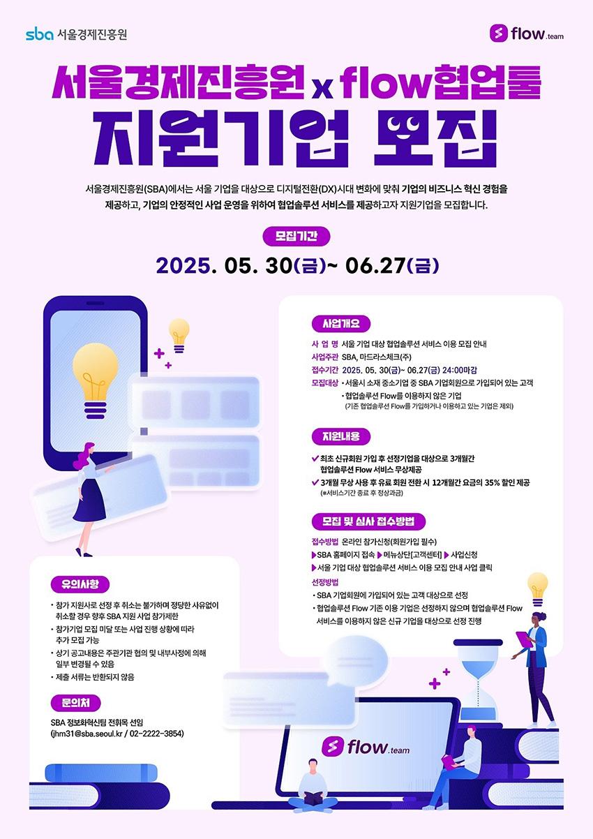 25년 2분기 서울기업 대상 AI 협업툴 플로우 지원기업 모집 서울경제진흥원 x flow협업툴 지원기업 모집, 서울경제진흥원(SBA)에서는 서울 기업을 대상으로 디지털전환(DX)시대 변화에 맞춰 기업의 비즈니스 혁신 경험을 제공하고, 기업의 안정적인 사업 운영을 위하여 협업솔루션 서비스를 제공하고자 지원기업을 모집합니다. 모집기간: 2025.05.30(금)~06.27(금), 사업개요: 사 업 명 서울 기업 대상 협업솔루션 서비스 이용 모집 안내, 사업주관 SBA, 마드라스체크(주), 모집대상 서울시 중소기업 중 SBA 기업회원으로 가입되어 있는 고객(협업솔루션 Flow를 이용하지 않은 기업), 지원내용: 최초 신규회원 가입 후 선정기업을 대상으로 3개월간 협업솔루션 Flow 서비스 무상제공, 3개월 무상 사용 후 유료 회원 전환 시 12개월간 요금의 35% 할인 제공(서비스기간 종료 후 정상과금), 접수방법: 온라인 참가신청(회원가입 필수), SBA 홈페이지 접속→메뉴선택(고객센터)→사업신청→서울 기업 대상 협업솔루션 서비스 이용 모집 안내 사업 클릭, 문의: SBA 정보화센터 전화문의 jhm31@sba.seoul.kr / 02-2222-3854, 유의사항: 참가 지원사로 선정 후 취소는 불가하며 정당한 사유 없이 취소할 경우 향후 SBA 지원 사업 참가제한, 참가기업 모집 미달 또는 사업 진행 상황에 따라 추가 모집 가능, 상기 공고내용은 주관기관 협의 및 내부사정에 의해 변경될 수 있음, 제출 서류는 반환되지 않음.